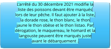 L’arrêté du 30 décembre 2021 modifie la liste des poissons devant être marqués lors de leur pêche. Il faut ajouter à la liste, la dorade rose, le thon blanc, le thon jaune le thon obèse et le thon listao. Par dérogation, le maquereau, le homard et la langouste peuvent être marqués juste avant le débarquement .