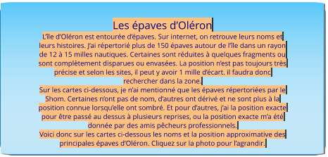 Les épaves d’Oléron L’île d’Oléron est entourée d’épaves. Sur internet, on retrouve leurs noms et leurs histoires. J’ai répertorié plus de 150 épaves autour de l’île dans un rayon de 12 à 15 milles nautiques. Certaines sont réduites à quelques fragments ou sont complètement disparues ou envasées. La position n’est pas toujours très précise et selon les sites, il peut y avoir 1 mille d’écart. il faudra donc rechercher dans la zone. Sur les cartes ci-dessous, je n’ai mentionné que les épaves répertoriées par le Shom. Certaines n’ont pas de nom, d’autres ont dérivé et ne sont plus à la position connue lorsqu’elle ont sombré. Et pour d’autres, j’ai la position exacte pour être passé au dessus à plusieurs reprises, ou la position exacte m’a été donnée par des amis pêcheurs professionnels. Voici donc sur les cartes ci-dessous les noms et la position approximative des principales épaves d’Oléron. Cliquez sur la photo pour l’agrandir.