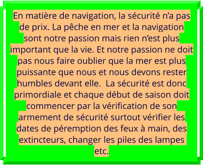 En matière de navigation, la sécurité n’a pas de prix. La pêche en mer et la navigation sont notre passion mais rien n’est plus important que la vie. Et notre passion ne doit pas nous faire oublier que la mer est plus puissante que nous et nous devons rester humbles devant elle.  La sécurité est donc primordiale et chaque début de saison doit commencer par la vérification de son armement de sécurité surtout vérifier les dates de péremption des feux à main, des extincteurs, changer les piles des lampes  etc.