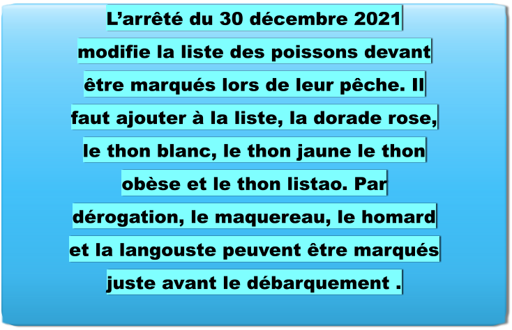 L’arrêté du 30 décembre 2021 modifie la liste des poissons devant être marqués lors de leur pêche. Il faut ajouter à la liste, la dorade rose, le thon blanc, le thon jaune le thon obèse et le thon listao. Par dérogation, le maquereau, le homard et la langouste peuvent être marqués juste avant le débarquement .