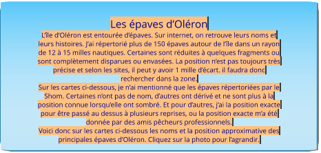 Les épaves d’Oléron L’île d’Oléron est entourée d’épaves. Sur internet, on retrouve leurs noms et leurs histoires. J’ai répertorié plus de 150 épaves autour de l’île dans un rayon de 12 à 15 milles nautiques. Certaines sont réduites à quelques fragments ou sont complètement disparues ou envasées. La position n’est pas toujours très précise et selon les sites, il peut y avoir 1 mille d’écart. il faudra donc rechercher dans la zone. Sur les cartes ci-dessous, je n’ai mentionné que les épaves répertoriées par le Shom. Certaines n’ont pas de nom, d’autres ont dérivé et ne sont plus à la position connue lorsqu’elle ont sombré. Et pour d’autres, j’ai la position exacte pour être passé au dessus à plusieurs reprises, ou la position exacte m’a été donnée par des amis pêcheurs professionnels. Voici donc sur les cartes ci-dessous les noms et la position approximative des principales épaves d’Oléron. Cliquez sur la photo pour l’agrandir.