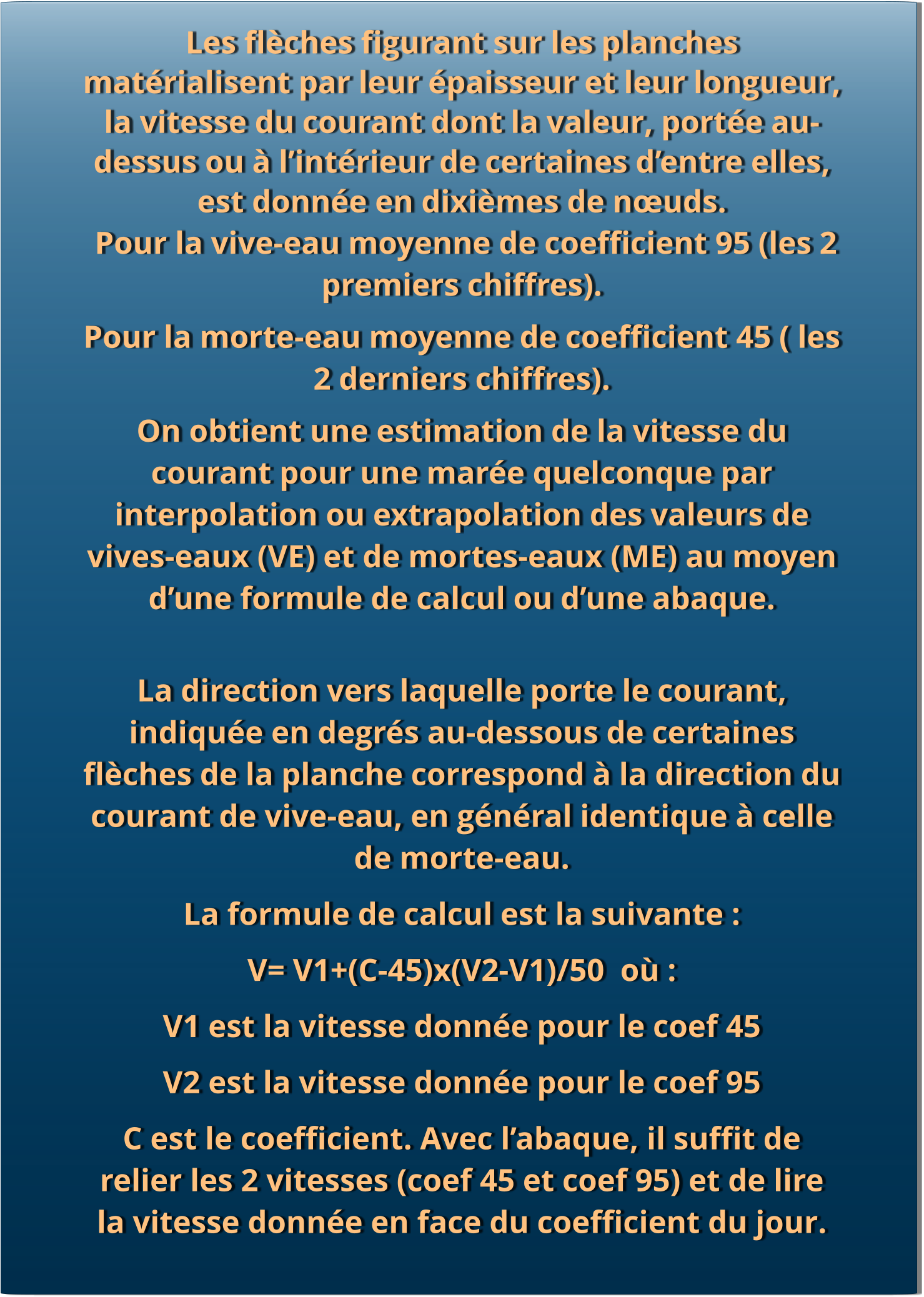 Les flèches figurant sur les planches matérialisent par leur épaisseur et leur longueur, la vitesse du courant dont la valeur, portée au-dessus ou à l’intérieur de certaines d’entre elles, est donnée en dixièmes de nœuds.   Pour la vive-eau moyenne de coefficient 95 (les 2 premiers chiffres).  Pour la morte-eau moyenne de coefficient 45 ( les 2 derniers chiffres).  On obtient une estimation de la vitesse du courant pour une marée quelconque par interpolation ou extrapolation des valeurs de vives-eaux (VE) et de mortes-eaux (ME) au moyen d’une formule de calcul ou d’une abaque. La direction vers laquelle porte le courant, indiquée en degrés au-dessous de certaines flèches de la planche correspond à la direction du courant de vive-eau, en général identique à celle de morte-eau.  La formule de calcul est la suivante : V= V1+(C-45)x(V2-V1)/50  où : V1 est la vitesse donnée pour le coef 45 V2 est la vitesse donnée pour le coef 95 C est le coefficient. Avec l’abaque, il suffit de relier les 2 vitesses (coef 45 et coef 95) et de lire la vitesse donnée en face du coefficient du jour.