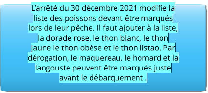 L’arrêté du 30 décembre 2021 modifie la liste des poissons devant être marqués lors de leur pêche. Il faut ajouter à la liste, la dorade rose, le thon blanc, le thon jaune le thon obèse et le thon listao. Par dérogation, le maquereau, le homard et la langouste peuvent être marqués juste avant le débarquement .