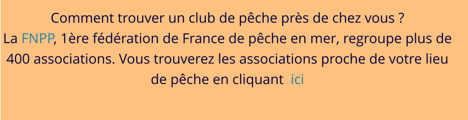 Comment trouver un club de pêche près de chez vous ? La FNPP, 1ère fédération de France de pêche en mer, regroupe plus de 400 associations. Vous trouverez les associations proche de votre lieu de pêche en cliquant  ici