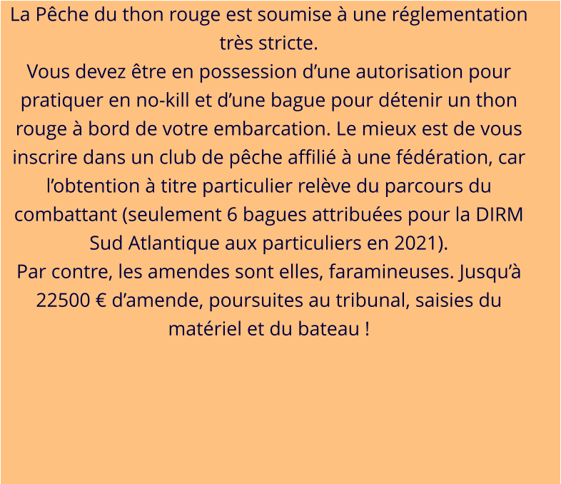 La Pêche du thon rouge est soumise à une réglementation très stricte. Vous devez être en possession d’une autorisation pour pratiquer en no-kill et d’une bague pour détenir un thon rouge à bord de votre embarcation. Le mieux est de vous inscrire dans un club de pêche affilié à une fédération, car l’obtention à titre particulier relève du parcours du combattant (seulement 6 bagues attribuées pour la DIRM Sud Atlantique aux particuliers en 2021). Par contre, les amendes sont elles, faramineuses. Jusqu’à 22500 € d’amende, poursuites au tribunal, saisies du matériel et du bateau !