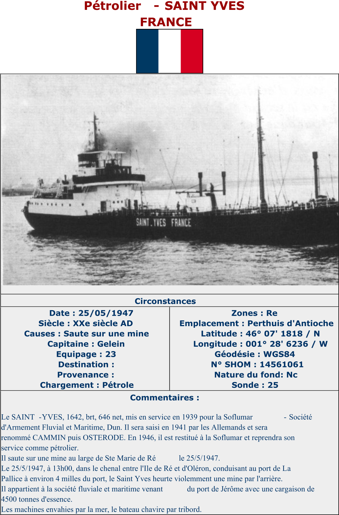 Pétrolier  - SAINT YVES FRANCE   Circonstances   Date : 25/05/1947   Siècle : XXe siècle AD   Causes : Saute sur une mine   Capitaine : Gelein   Equipage : 23   Destination :   Provenance :   Chargement : Pétrole   Zones : Re   Emplacement : Perthuis d'Antioche   Latitude : 46° 07' 1818 / N   Longitude : 001° 28' 6236 / W   Géodésie : WGS84   N° SHOM : 14561061   Nature du fond: Nc   Sonde : 25   Commentaires :   Le SAINT - YVES, 1642, brt, 646 net, mis en service en 1939 pour la Soflumar   -   Société  d'Armement Fluvial et Maritime, Dun. Il sera saisi en 1941 par les Allemands et sera  renommé CAMMIN puis OSTERODE. En 1946, il est restitué à la Soflumar et reprendra son  service comme pétrolier.   Il saute sur une mine au large de Ste Marie de Ré   le 25/5/1947.   Le 25/5/1947, à 13h00, dans le chenal entre l'Ile de Ré et d'Oléron, conduisant au port de La  Pallice à environ 4 milles du port, le Saint Yves heurte violemment une mine par l'arrière.   Il appartient à la société fluviale et maritime venant  du port de Jérôme avec une cargaison de  4500 tonnes d'essence.   Les machines envahies par la mer, le bateau chavire par tribord.