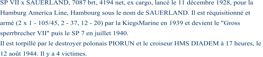 SP VII x SAUERLAND, 7087 brt , 4194 net, ex cargo, lancé le 11 décembre 1928, pour la  Hamburg America Line, Hambourg sous le nom de SAUERLAND. Il est réquisitionné et  armé (2 x 1  - 105/45, 2  - 37, 12  - 20) par la KiegsMarine en 1939 et devient le "Gross  sperrbrecher VII" puis le SP 7  en juillet 1940. Il est torpillé par le destroyer polonais PIORUN et le croiseur HMS DIADEM à 17 heures, le  12 août 1944. Il y a 4 victimes.