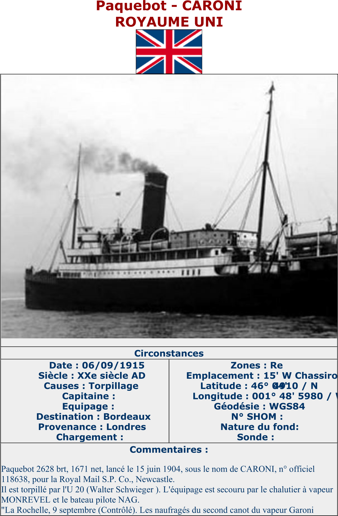 Paquebot  - CARONI ROYAUME UNI   Circonstances   Date : 06/09/1915   Siècle : XXe siècle AD   Causes : Torpillage   Capitaine :   Equipage :   Destination : Bordeaux   Provenance : Londres   Chargement :   Zones : Re   Emplacement : 15' W Chassiron   Latitude : 46° 04'  4910 / N   Longitude : 001° 48' 5980 / W   Géodésie : WGS84   N° SHOM :   Nature du fond:   Sonde :   Commentaires :   Paquebot 2628 brt, 1671 net, lancé le 15 juin 1904, sous le nom de CARONI, n° officiel  118638, pour la Royal Mail S.P. Co., Newcastle.   Il est torpillé par l'U 20 (Walter Schwieger ). L'équipage est secouru par le chalutier à vapeur  MONREVEL et le bateau pilote NAG.   "La Rochelle, 9 septembre (Contrôlé). Les naufragés du second canot du vapeur Garoni