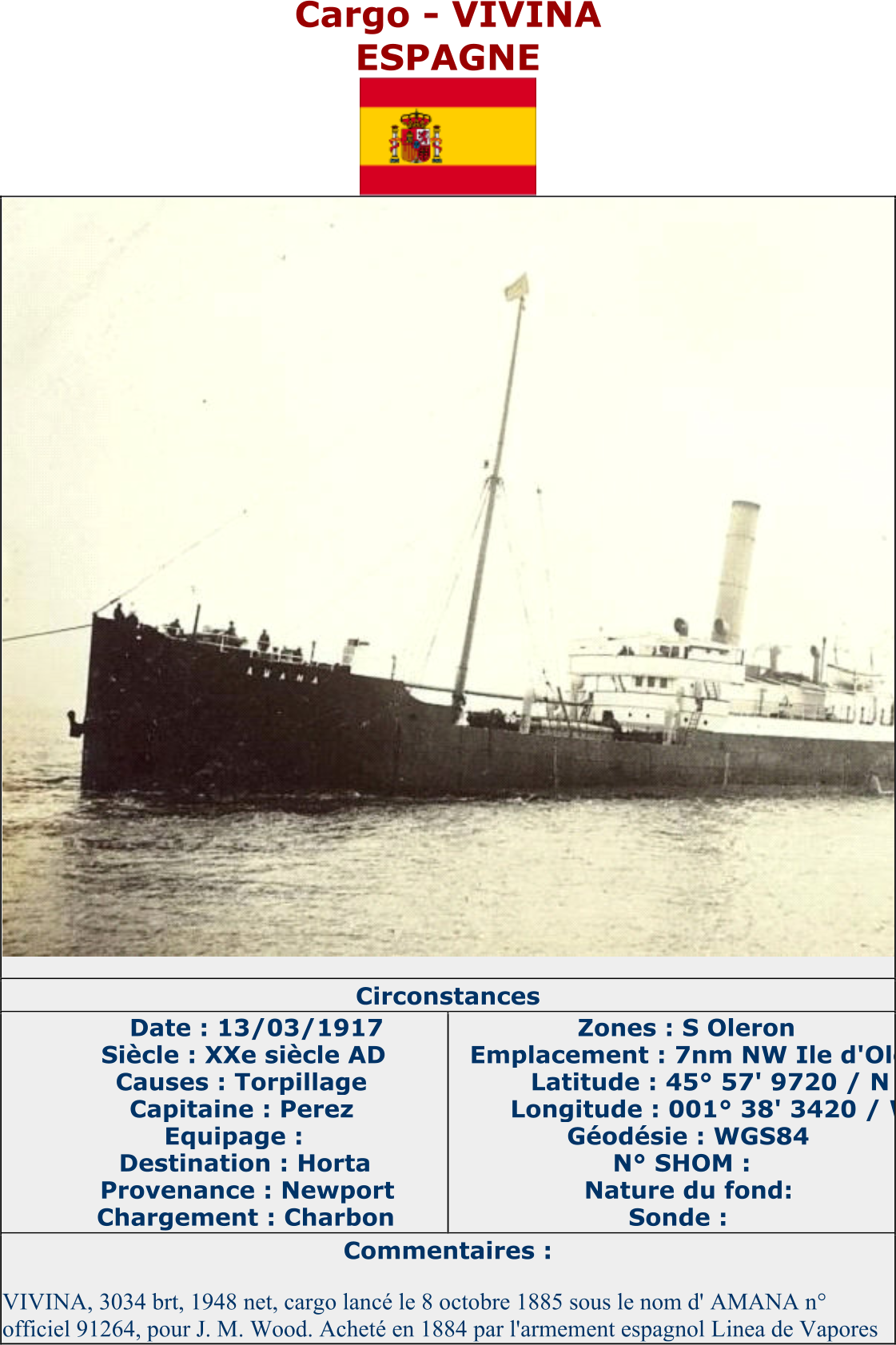 Cargo  - VIVINA ESPAGNE   Circonstances   Date : 13/03/1917   Siècle : XXe siècle AD   Causes : Torpillage   Capitaine : Perez   Equipage :   Destination : Horta   Provenance : Newport   Chargement : Charbon   Zones : S Oleron   Emplacement : 7nm NW Ile d'Oleron   Latitude : 45° 57' 9720 / N   Longitude : 001° 38' 3420 / W   Géodésie : WGS84   N° SHOM :   Nature du fond:   Sonde :   Commentaires :   VIVINA, 3034 brt, 1948 net, cargo lancé le 8 octobre 1885 sous le nom d' AMANA n°  officiel 91264, pour J. M. Wood. Acheté en 1884 par l'armement espagnol Linea de Vapores