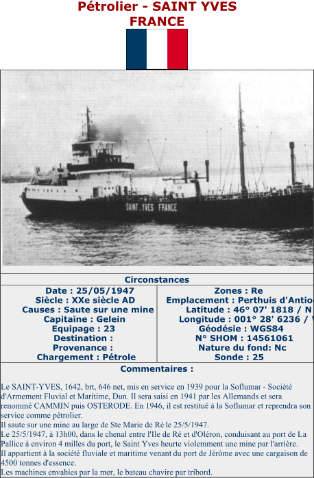 Pétrolier  - SAINT YVES FRANCE   Circonstances   Date : 25/05/1947   Siècle : XXe siècle AD   Causes : Saute sur une mine   Capitaine : Gelein   Equipage : 23   Destination :   Provenance :   Chargement : Pétrole   Zones : Re   Emplacement : Perthuis d'Antioche   Latitude : 46° 07' 1818 / N   Longitude : 001° 28' 6236 / W   Géodésie : WGS84   N° SHOM : 14561061   Nature du fond: Nc   Sonde : 25   Commentaires :   Le SAINT - YVES, 1642, brt, 646 net, mis en service en 1939 pour la Soflumar   -   Société  d'Armement Fluvial et Maritime, Dun. Il sera saisi en 1941 par les Allemands et sera  renommé CAMMIN puis OSTERODE. En 1946, il est restitué à la Soflumar et reprendra son  service comme pétrolier.   Il saute sur une mine au large de Ste Marie de Ré   le 25/5/1947.   Le 25/5/1947, à 13h00, dans le chenal entre l'Ile de Ré et d'Oléron, conduisant au port de La  Pallice à environ 4 milles du port, le Saint Yves heurte violemment une mine par l'arrière.   Il appartient à la société fluviale et maritime venant  du port de Jérôme avec une cargaison de  4500 tonnes d'essence.   Les machines envahies par la mer, le bateau chavire par tribord.