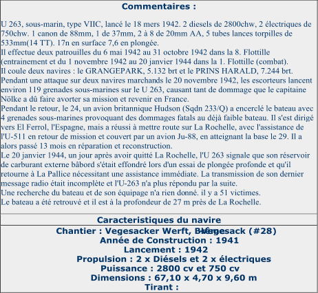 Commentaires :   U 263, sous - marin, type VIIC, lancé le 18 mers 1942. 2 diesels de 2800chw, 2 électriques de  750chw. 1 canon de 88mm, 1 de 37mm, 2 à 8 de 20mm AA, 5 tubes lances torpilles de  533mm(14 TT). 17n en surface 7,6 en plongée.   Il effectue deux patrouilles du 6 mai   1942 au 31 octobre 1942 dans la 8. Flottille  (entrainement et du 1 novembre 1942 au 20 janvier 1944 dans la 1. Flottille (combat).   Il coule deux navires : le GRANGEPARK, 5.132 brt et le PRINS HARALD, 7.244 brt.   Pendant une attaque sur deux navires marchan ds le 20 novembre 1942, les escorteurs lancent  environ 119 grenades sous - marines sur le U 263, causant tant de dommage que le capitaine  Nölke a dû faire avorter sa mission et revenir en France.   Pendant le retour, le 24, un avion britannique Hudson (Sqdn 23 3/Q) a encerclé le bateau avec  4 grenades sous - marines provoquant des dommages fatals au déjà faible bateau. Il s'est dirigé  vers El Ferrol, l'Espagne, mais a réussi à mettre route sur La Rochelle, avec l'assistance de  l'U - 511 en retour de mission et couve rt par un avion Ju - 88, en atteignant la base le 29. Il a  alors passé 13 mois en réparation et reconstruction.   Le 20 janvier 1944, un jour après avoir quitté La Rochelle, l'U 263 signale que son réservoir  de carburant externe bâbord s'était effondré lors d' un essai de plongée profonde et qu'il  retourne à La Pallice nécessitant une assistance immédiate. La transmission de son dernier  message radio était incomplète et l'U - 263 n'a plus répondu par la suite.   Une recherche du bateau et de son équipage n'a rien do nné. il y a 51 victimes.   Le bateau a été retrouvé et il est à la profondeur de 27 m près de La Rochelle.   Caracteristiques du navire   Chantier : Vegesacker Werft, Brême - Vegesack (#28)   Année de Construction : 1941   Lancement : 1942   Propulsion : 2 x Diésels et 2 x électriques   Puissance : 2800 cv et 750 cv   Dimensions : 67,10 x 4,70 x 9,60 m   Tirant :