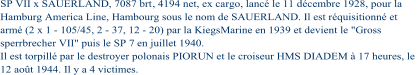 SP VII x SAUERLAND, 7087 brt , 4194 net, ex cargo, lancé le 11 décembre 1928, pour la  Hamburg America Line, Hambourg sous le nom de SAUERLAND. Il est réquisitionné et  armé (2 x 1  - 105/45, 2  - 37, 12  - 20) par la KiegsMarine en 1939 et devient le "Gross  sperrbrecher VII" puis le SP 7  en juillet 1940. Il est torpillé par le destroyer polonais PIORUN et le croiseur HMS DIADEM à 17 heures, le  12 août 1944. Il y a 4 victimes.