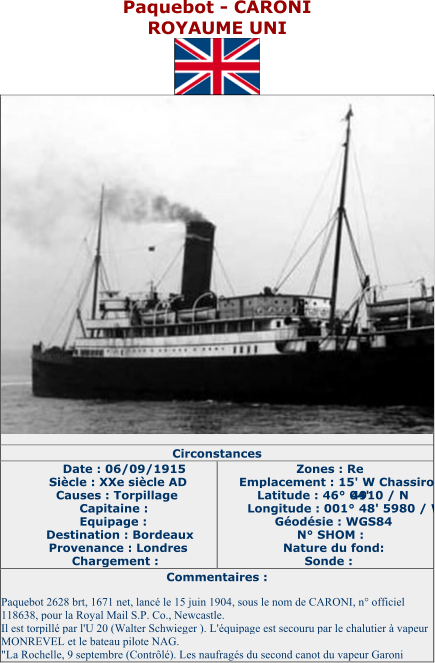 Paquebot  - CARONI ROYAUME UNI   Circonstances   Date : 06/09/1915   Siècle : XXe siècle AD   Causes : Torpillage   Capitaine :   Equipage :   Destination : Bordeaux   Provenance : Londres   Chargement :   Zones : Re   Emplacement : 15' W Chassiron   Latitude : 46° 04'  4910 / N   Longitude : 001° 48' 5980 / W   Géodésie : WGS84   N° SHOM :   Nature du fond:   Sonde :   Commentaires :   Paquebot 2628 brt, 1671 net, lancé le 15 juin 1904, sous le nom de CARONI, n° officiel  118638, pour la Royal Mail S.P. Co., Newcastle.   Il est torpillé par l'U 20 (Walter Schwieger ). L'équipage est secouru par le chalutier à vapeur  MONREVEL et le bateau pilote NAG.   "La Rochelle, 9 septembre (Contrôlé). Les naufragés du second canot du vapeur Garoni