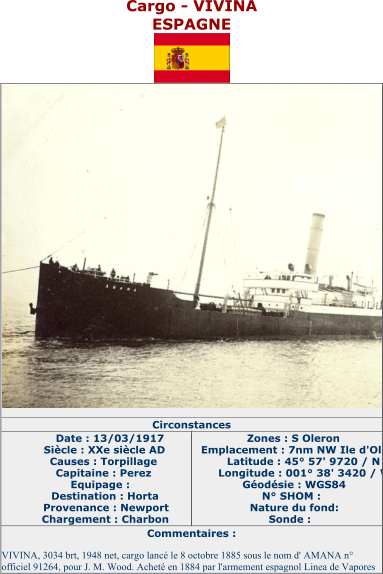 Cargo  - VIVINA ESPAGNE   Circonstances   Date : 13/03/1917   Siècle : XXe siècle AD   Causes : Torpillage   Capitaine : Perez   Equipage :   Destination : Horta   Provenance : Newport   Chargement : Charbon   Zones : S Oleron   Emplacement : 7nm NW Ile d'Oleron   Latitude : 45° 57' 9720 / N   Longitude : 001° 38' 3420 / W   Géodésie : WGS84   N° SHOM :   Nature du fond:   Sonde :   Commentaires :   VIVINA, 3034 brt, 1948 net, cargo lancé le 8 octobre 1885 sous le nom d' AMANA n°  officiel 91264, pour J. M. Wood. Acheté en 1884 par l'armement espagnol Linea de Vapores