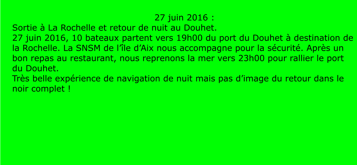 27 juin 2016 :  Sortie à La Rochelle et retour de nuit au Douhet. 27 juin 2016, 10 bateaux partent vers 19h00 du port du Douhet à destination de la Rochelle. La SNSM de l’île d’Aix nous accompagne pour la sécurité. Après un bon repas au restaurant, nous reprenons la mer vers 23h00 pour rallier le port du Douhet. Très belle expérience de navigation de nuit mais pas d’image du retour dans le noir complet !