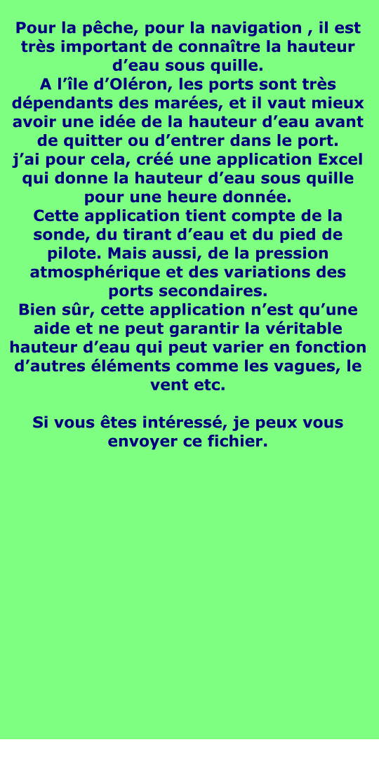 Pour la pêche, pour la navigation , il est très important de connaître la hauteur d’eau sous quille. A l’île d’Oléron, les ports sont très dépendants des marées, et il vaut mieux avoir une idée de la hauteur d’eau avant de quitter ou d’entrer dans le port. j’ai pour cela, créé une application Excel qui donne la hauteur d’eau sous quille pour une heure donnée. Cette application tient compte de la sonde, du tirant d’eau et du pied de pilote. Mais aussi, de la pression atmosphérique et des variations des ports secondaires. Bien sûr, cette application n’est qu’une aide et ne peut garantir la véritable hauteur d’eau qui peut varier en fonction d’autres éléments comme les vagues, le vent etc.  Si vous êtes intéressé, je peux vous envoyer ce fichier.