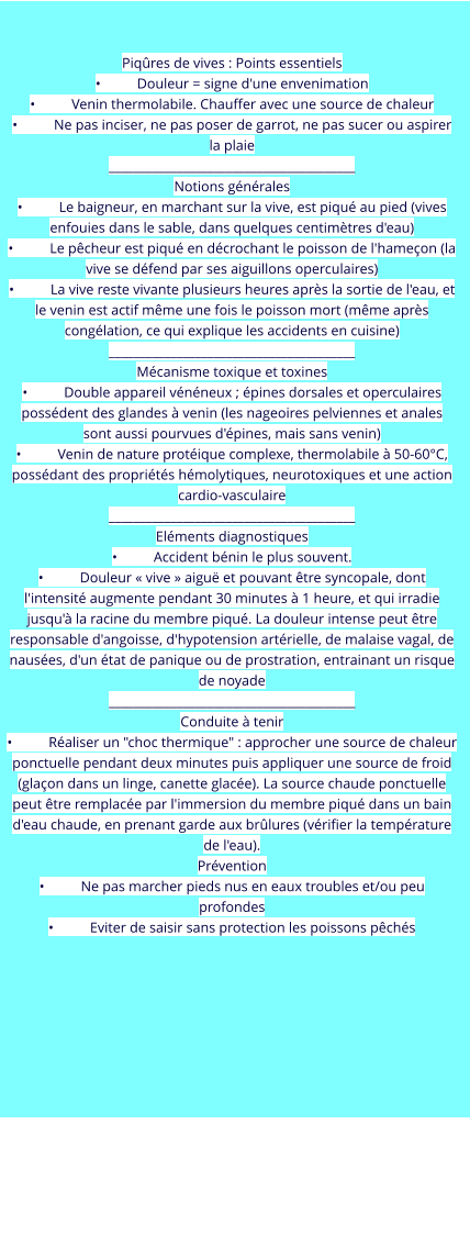 Piqûres de vives : Points essentiels •	Douleur = signe d'une envenimation •	Venin thermolabile. Chauffer avec une source de chaleur  •	Ne pas inciser, ne pas poser de garrot, ne pas sucer ou aspirer la plaie ________________________________________ Notions générales •	Le baigneur, en marchant sur la vive, est piqué au pied (vives enfouies dans le sable, dans quelques centimètres d'eau) •	Le pêcheur est piqué en décrochant le poisson de l'hameçon (la vive se défend par ses aiguillons operculaires) •	La vive reste vivante plusieurs heures après la sortie de l'eau, et le venin est actif même une fois le poisson mort (même après congélation, ce qui explique les accidents en cuisine) ________________________________________ Mécanisme toxique et toxines •	Double appareil vénéneux ; épines dorsales et operculaires possédent des glandes à venin (les nageoires pelviennes et anales sont aussi pourvues d'épines, mais sans venin) •	Venin de nature protéique complexe, thermolabile à 50-60°C, possédant des propriétés hémolytiques, neurotoxiques et une action cardio-vasculaire ________________________________________ Eléments diagnostiques •	Accident bénin le plus souvent. •	Douleur « vive » aiguë et pouvant être syncopale, dont l'intensité augmente pendant 30 minutes à 1 heure, et qui irradie jusqu'à la racine du membre piqué. La douleur intense peut être responsable d'angoisse, d'hypotension artérielle, de malaise vagal, de nausées, d'un état de panique ou de prostration, entrainant un risque de noyade ________________________________________ Conduite à tenir •	Réaliser un "choc thermique" : approcher une source de chaleur ponctuelle pendant deux minutes puis appliquer une source de froid (glaçon dans un linge, canette glacée). La source chaude ponctuelle peut être remplacée par l'immersion du membre piqué dans un bain d'eau chaude, en prenant garde aux brûlures (vérifier la température de l'eau). Prévention •	Ne pas marcher pieds nus en eaux troubles et/ou peu profondes •	Eviter de saisir sans protection les poissons pêchés